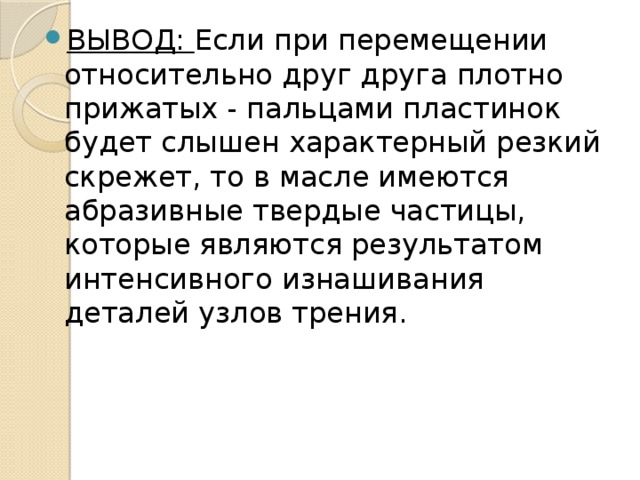 ВЫВОД: Если при перемещении относительно друг друга плотно прижатых - пальцами пластинок будет слышен характерный резкий скрежет, то в масле имеются абразивные твердые частицы, которые являются результатом интенсивного изнашивания деталей узлов трения.  