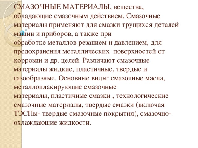 СМАЗОЧНЫЕ МАТЕРИАЛЫ, вещества, обладающие смазочным действием. Смазочные материалы применяют для смазки трущихся деталей машин и приборов, а также при обработке металлов резанием и давлением, для предохранения металлических поверхностей от коррозии и др. целей. Различают смазочные материалы жидкие, пластичные, твердые и газообразные. Основные виды: смазочные масла, металлоплакирующие смазочные материалы, пластичные смазки , технологические смазочные материалы, твердые смазки (включая ТЭСПы- твердые смазочные покрытия), смазочно-охлаждающие жидкости.   