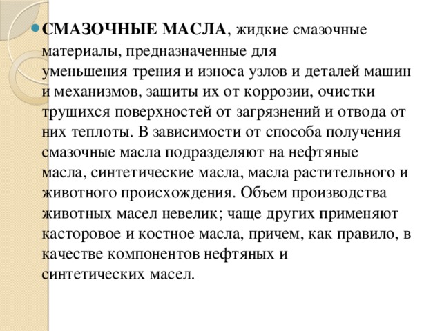 СМАЗОЧНЫЕ МАСЛА , жидкие смазочные материалы, предназначенные для уменьшения трения и износа узлов и деталей машин и механизмов, защиты их от коррозии, очистки трущихся поверхностей от загрязнений и отвода от них теплоты. В зависимости от способа получения смазочные масла подразделяют на нефтяные масла, синтетические масла, масла растительного и животного происхождения. Объем производства животных масел невелик; чаще других применяют касторовое и костное масла, причем, как правило, в качестве компонентов нефтяных и синтетических масел. 