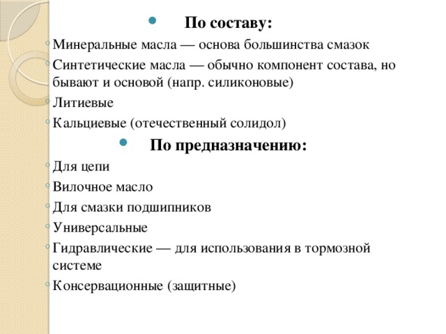 По составу: Минеральные масла — основа большинства смазок Синтетические масла — обычно компонент состава, но бывают и основой (напр. силиконовые) Литиевые  Кальциевые (отечественный солидол) Минеральные масла — основа большинства смазок Синтетические масла — обычно компонент состава, но бывают и основой (напр. силиконовые) Литиевые  Кальциевые (отечественный солидол) По предназначению: Для цепи Вилочное масло Для смазки подшипников Универсальные Гидравлические — для использования в тормозной системе Консервационные (защитные) Для цепи Вилочное масло Для смазки подшипников Универсальные Гидравлические — для использования в тормозной системе Консервационные (защитные) 