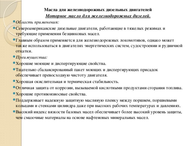 Масла для железнодорожных дизельных двигателей Моторное масло для железнодорожных дизелей. Область применения: Североамериканские дизельные двигатели, работающие в тяжелых режимах и требующие применения безцинковых масел. Главным образом применяется для железнодорожных локомотивов, однако может также использоваться в двигателях энергетических систем, судостроении и рудничной откатки. Преимущества: Хорошие моющие и диспергирующие свойства. Тщательно сбалансированный пакет моющих и диспергирующих присадок обеспечивает превосходную чистоту двигателя. Хорошая окислительная и термическая стабильность. Отличная защита от коррозии, вызываемой кислотными продуктами сгорания топлива. Хорошие противоизносные свойства. Поддерживает надежную защитную масляную пленку между поршнем, поршневыми кольцами и стенками цилиндра даже при высоких рабочих температурах и давлениях. Высокий индекс вязкости базовых масел обеспечивает более высокий уровень защиты, чем смазочные материалы на основе нафтеновых минеральных масел. 