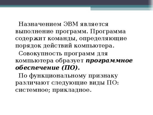  Назначением ЭВМ является выполнение программ. Программа содержит команды, определяющие порядок действий компьютера.  Совокупность программ для компьютера образует  программное обеспечение (ПО).   По функциональному признаку различают следующие виды ПО: системное; прикладное. 