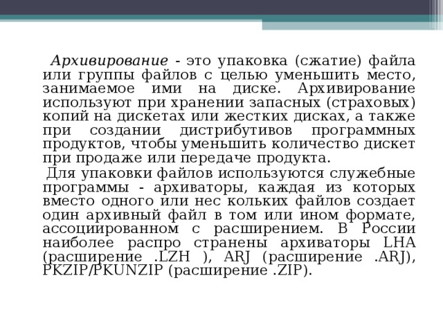  Архивирование - это упаковка (сжатие) файла или группы файлов с целью уменьшить место, занимаемое ими на диске. Архивирование используют при хранении запасных (страховых) копий на дискетах или жестких дисках, а также при создании дистрибутивов программных продуктов, чтобы уменьшить количество дискет при продаже или передаче продукта.  Для упаковки файлов используются служебные программы - архиваторы, каждая из которых вместо одного или нес кольких файлов создает один архивный файл в том или ином формате, ассоциированном с расширением. В России наиболее распро странены архиваторы LHA (расширение .LZH ), ARJ (расширение .ARJ), PKZIP/PKUNZIP (расширение .ZIP). 