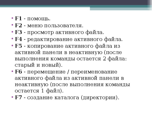 F1 - помощь. F2 - меню пользователя. F3 - просмотр активного файла. F4 - редактирование активного файла. F5 - копирование активного файла из активной панели в неактивную (после выполнения команды остается 2 файла: старый и новый). F6 - перемещение / переименование активного файла из активной панели в неактивную (после выполнения команды остается 1 файл). F7 - создание каталога (директории). 