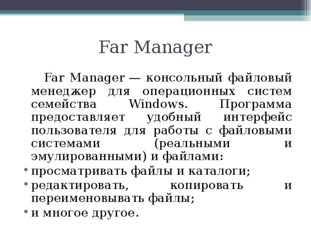 Far Manager  Far Manager — консольный файловый менеджер для операционных систем семейства Windows. Программа предоставляет удобный интерфейс пользователя для работы с файловыми системами (реальными и эмулированными) и файлами: просматривать файлы и каталоги; редактировать, копировать и переименовывать файлы; и многое другое. 