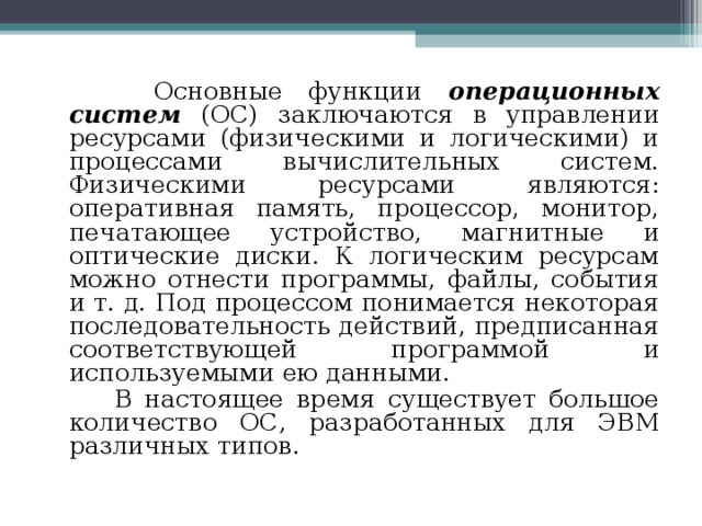  Основные функции  операционных систем (ОС) заключаются в управлении ресурсами (физическими и логическими) и процессами вычислительных систем. Физическими ресурсами являются: оперативная память, процессор, монитор, печатающее устройство, магнитные и оптические диски. К логическим ресурсам можно отнести программы, файлы, события и т. д. Под процессом понимается некоторая последовательность действий, предписанная соответствующей программой и используемыми ею данными.  В настоящее время существует большое количество ОС, разработанных для ЭВМ различных типов. 
