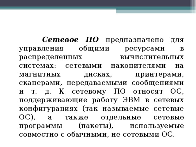  Сетевое ПО предназначено для управления общими ресурсами в распределенных вычислительных системах: сетевыми накопителями на магнитных дисках, принтерами, сканерами, передаваемыми сообщениями и т. д. К сетевому ПО относят ОС, поддерживающие работу ЭВМ в сетевых конфигурациях (так называемые сетевые ОС), а также отдельные сетевые программы (пакеты), используемые совместно с обычными, не сетевыми ОС. 