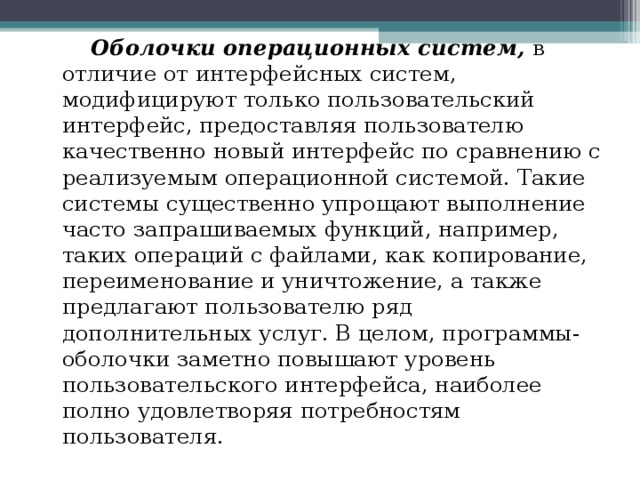  Оболочки операционных систем, в отличие от интерфейсных систем, модифицируют только пользовательский интерфейс, предоставляя пользователю качественно новый интерфейс по сравнению с реализуемым операционной системой. Такие системы существенно упрощают выполнение часто запрашиваемых функций, например, таких операций с файлами, как копирование, переименование и уничтожение, а также предлагают пользователю ряд дополнительных услуг. В целом, программы-оболочки заметно повышают уровень пользовательского интерфейса, наиболее полно удовлетворяя потребностям пользователя. 