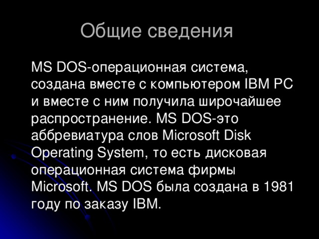  MS DOS-операционная система, создана вместе с компьютером IBM PC и вместе с ним получила широчайшее распространение. MS DOS-это аббревиатура слов Microsoft Disk Operating System,  то есть дисковая операционная система фирмы Microsoft. MS DOS была создана в 1981 году по заказу IBM. 
