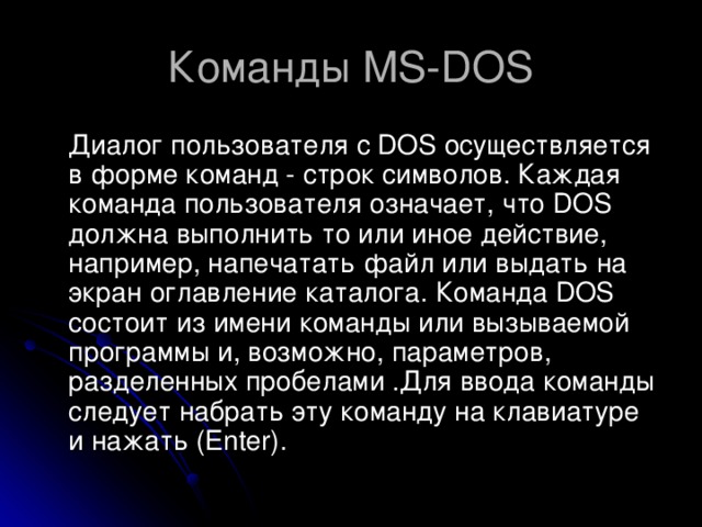 Команды MS-DOS  Диалог пользователя с DOS осуществляется в форме команд - строк символов. Каждая команда пользователя означает, что DOS должна выполнить то или иное действие, например, напечатать файл или выдать на экран оглавление каталога. Команда DOS состоит из имени команды или вызываемой программы и, возможно, параметров, разделенных пробелами .Для ввода команды следует набрать эту команду на клавиатуре и нажать (Enter). 