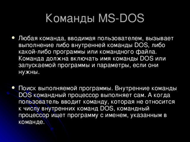 Команды MS-DOS Любая команда, вводимая пользователем, вызывает выполнение либо внутренней команды DOS, либо какой-либо программы или командного файла. Команда должна включать имя команды DOS или запускаемой программы и параметры, если они нужны. Поиск выполняемой программы. Внутренние команды DOS командный процессор выполняет сам. А когда пользователь вводит команду, которая не относится к числу внутренних команд DOS, командный процессор ищет программу с именем, указанным в команде. 