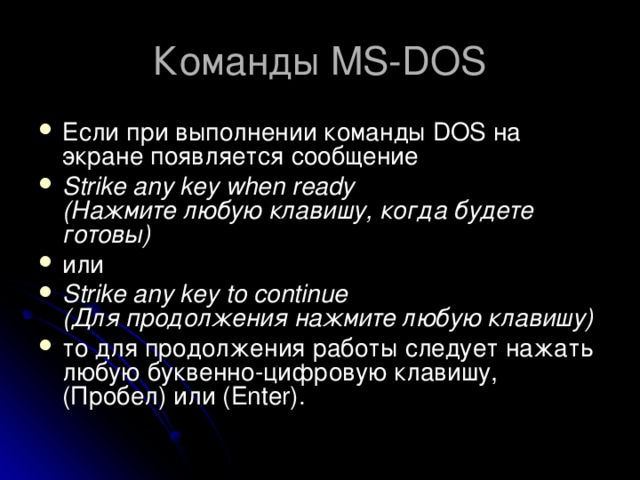Команды MS-DOS Если при выполнении команды DOS на экране появляется сообщение Strike any key when ready  (Нажмите любую клавишу, когда будете готовы) или Strike any key to continue  (Для продолжения нажмите любую клавишу) то для продолжения работы следует нажать любую буквенно-цифровую клавишу, (Пробел) или (Enter). 