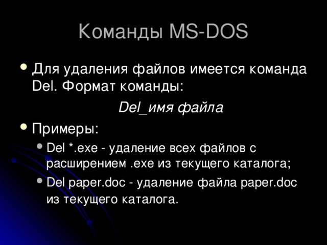 Команды MS-DOS Для удаления файлов имеется команда Del. Формат команды:     Del_имя файла Примеры: Del *.exe - удаление всех файлов с расширением .exe из текущего каталога; Del paper.doc - удаление файла paper.doc из текущего каталога.  Del *.exe - удаление всех файлов с расширением .exe из текущего каталога; Del paper.doc - удаление файла paper.doc из текущего каталога.  