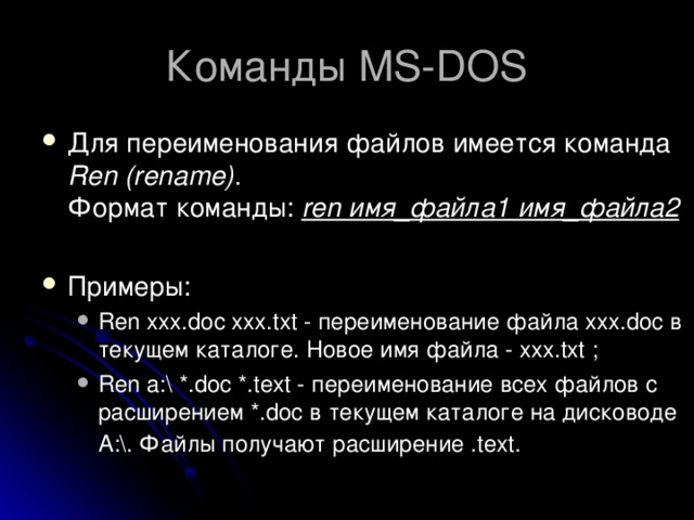 Команды MS-DOS Для переименования файлов имеется команда Ren (rename) .  Формат команды: ren имя_файла1 имя_файла2   Примеры: Ren xxx.doc xxx.txt - переименование файла xxx.doc в текущем каталоге. Новое имя файла - xxx.txt ; Ren a:\ *.doc *.text - переименование всех файлов с расширением *.doc в текущем каталоге на дисководе А:\. Файлы получают расширение .text.  Ren xxx.doc xxx.txt - переименование файла xxx.doc в текущем каталоге. Новое имя файла - xxx.txt ; Ren a:\ *.doc *.text - переименование всех файлов с расширением *.doc в текущем каталоге на дисководе А:\. Файлы получают расширение .text.  