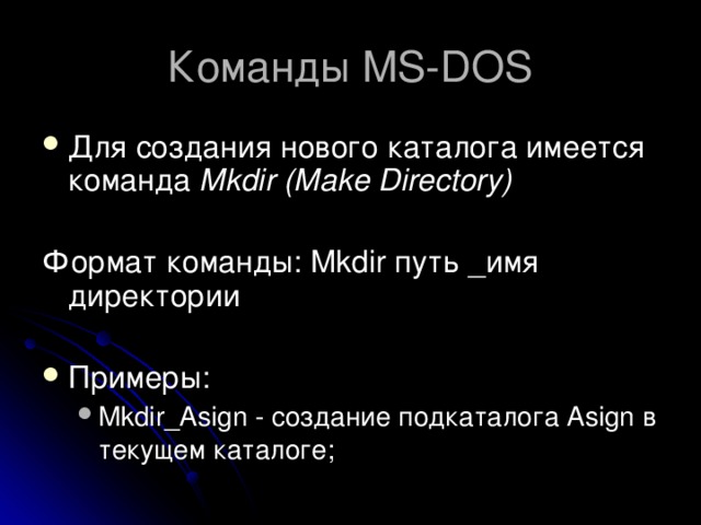 Команды MS-DOS Для создания нового каталога имеется команда Mkdir (Make Directory) Формат команды: Mkdir путь _имя директории Примеры: Mkdir_Asign - создание подкаталога Asign в текущем каталоге;  Mkdir_Asign - создание подкаталога Asign в текущем каталоге;  