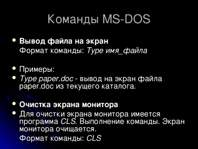 Команды MS-DOS Вывод файла на экран  Формат команды: Type имя_файла  Примеры: Type paper.doc - вывод на экран файла paper.doc из текущего каталога.  Очистка экрана монитора Для очистки экрана монитора имеется программа CLS . Выполнение команды. Экран монитора очищается.  Формат команды: CLS 