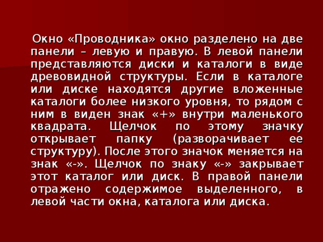  Окно «Проводника» окно разделено на две панели – левую и правую. В левой панели представляются диски и каталоги в виде древовидной структуры. Если в каталоге или диске находятся другие вложенные каталоги более низкого уровня, то рядом с ним в виден знак «+» внутри маленького квадрата.</p><p> Щелчок по этому значку открывает папку (разворачивает ее структуру). После этого значок меняется на знак «-». Щелчок по знаку «-» закрывает этот каталог или диск. В правой панели отражено содержимое выделенного, в левой части окна, каталога или диска. 