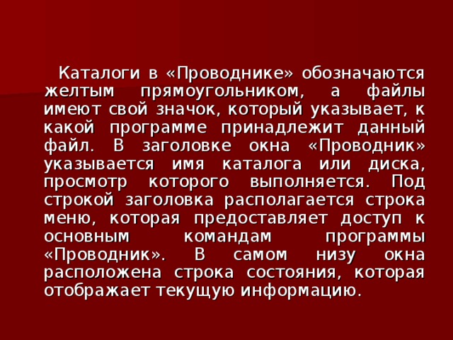  Каталоги в «Проводнике» обозначаются желтым прямоугольником, а файлы имеют свой значок, который указывает, к какой программе принадлежит данный файл. В заголовке окна «Проводник» указывается имя каталога или диска, просмотр которого выполняется. Под строкой заголовка располагается строка меню, которая предоставляет доступ к основным командам программы «Проводник». В самом низу окна расположена строка состояния, которая отображает текущую информацию. 