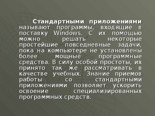  Стандартными приложениями называют программы, входящие в поставку Windows. С их помощью можно решать некоторые простейшие повседневные задачи, пока на компьютере не установлены более мощные программные средства. В силу особой простоты, их принято так же рассматривать в качестве учебных. Знание приемов работы со стандартными приложениями позволяет ускорить освоение специализированных программных средств. 