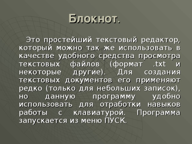 Блокнот  Это простейший текстовый редактор, который можно так же использовать в качестве удобного средства просмотра текстовых файлов (формат .txt и некоторые другие). Для создания текстовых документов его применяют редко (только для небольших записок), но данную программу удобно использовать для отработки навыков работы с клавиатурой. Программа запускается из меню ПУСК. 