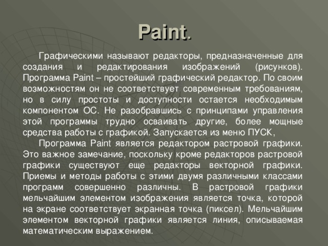 Paint . Графическими называют редакторы, предназначенные для создания и редактирования изображений (рисунков). Программа Paint – простейший графический редактор. По своим возможностям он не соответствует современным требованиям, но в силу простоты и доступности остается необходимым компонентом ОС. Не разобравшись с принципами управления этой программы трудно осваивать другие, более мощные средства работы с графикой. Запускается из меню ПУСК, Программа Paint является редактором растровой графики. Это важное замечание, поскольку кроме редакторов растровой графики существуют еще редакторы векторной графики. Приемы и методы работы с этими двумя различными классами программ совершенно различны. В растровой графики мельчайшим элементом изображения является точка, которой на экране соответствует экранная точка (пиксел). Мельчайшим элементом векторной графики является линия, описываемая математическим выражением. 