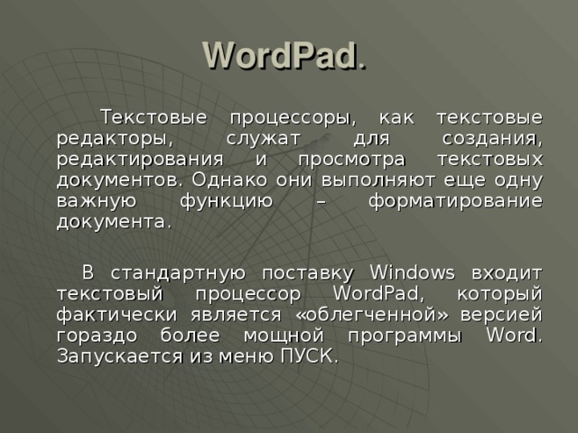 WordPad .  Текстовые процессоры, как текстовые редакторы, служат для создания, редактирования и просмотра текстовых документов. Однако они выполняют еще одну важную функцию – форматирование документа.  В стандартную поставку Windows входит текстовый процессор WordPad, который фактически является «облегченной» версией гораздо более мощной программы Word. Запускается из меню ПУСК. 