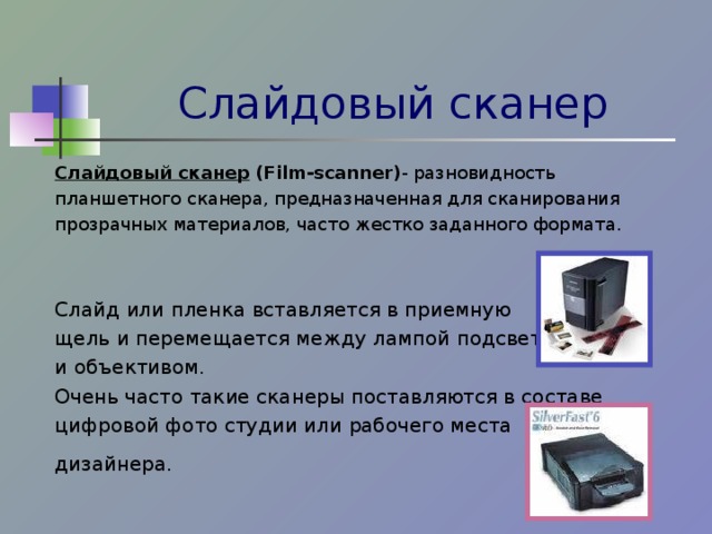 Слайдовый сканер Слайдовый сканер  (Film-scanner) - разновидность планшетного сканера, предназначенная для сканирования прозрачных материалов, часто жестко заданного формата. Слайд или пленка вставляется в приемную щель и перемещается между лампой подсветки и объективом. Очень  часто такие сканеры поставляются в составе цифровой фото студии или рабочего места дизайнера.  