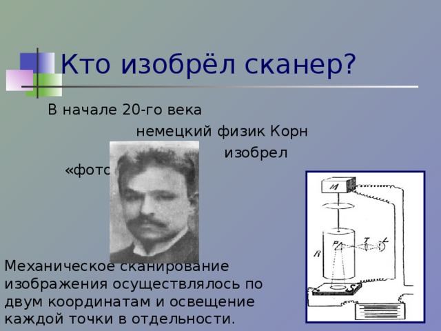 Кто изобрёл сканер? В начале 20-го века    немецкий физик Корн      изобрел «фототелеграф». Механическое сканирование изображения осуществлялось по двум координатам и освещение каждой точки в отдельности.  