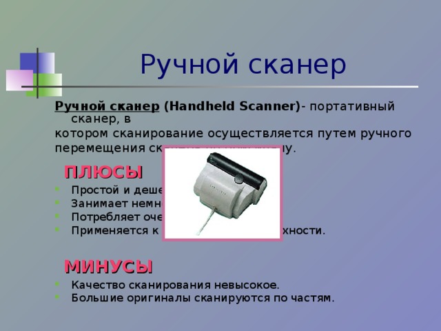 Ручной сканер Ручной сканер  (Handheld Scanner) - портативный сканер, в котором сканирование осуществляется путем ручного перемещения сканера по оригиналу.  ПЛЮСЫ Простой и дешевый. Занимает немного места. Потребляет очень мало энергии. Применяется к любой ровной поверхности.   МИНУСЫ Качество сканирования невысокое. Большие оригиналы сканируются по частям.  