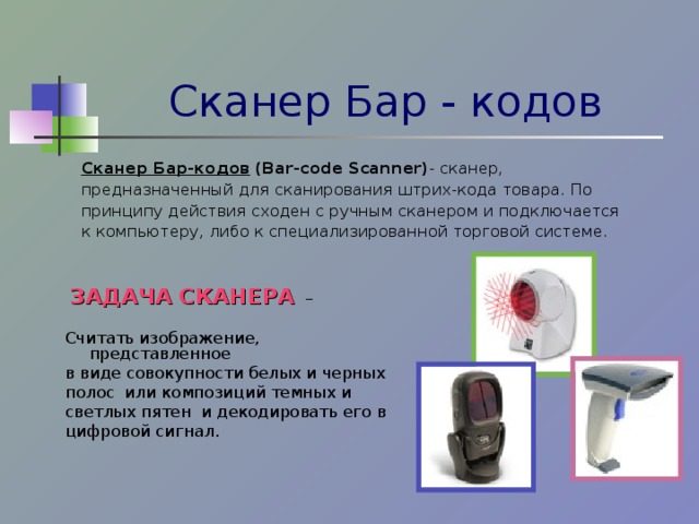 Сканер Бар - кодов Сканер Бар-кодов  (Bar-code Scanner) - сканер, предназначенный для сканирования штрих-кода товара. По принципу действия сходен с ручным сканером и подключается к компьютеру, либо к специализированной торговой системе.  ЗАДАЧА СКАНЕРА – Считать изображение, представленное в виде совокупности белых и черных полос или композиций темных и светлых пятен и декодировать его в цифровой сигнал. 
