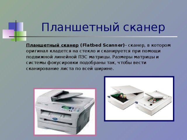 Планшетный сканер Планшетный сканер  (Flatbed Scanner) - сканер, в котором оригинал кладется на стекло и сканируется при помощи подвижной линейной ПЗС матрицы. Размеры матрицы и системы фокусировки подобраны так, чтобы вести сканирование листа по всей ширине. 