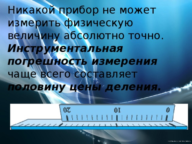 Никакой прибор не может измерить физическую величину абсолютно точно. Инструментальная  погрешность измерения чаще всего составляет половину цены деления. 