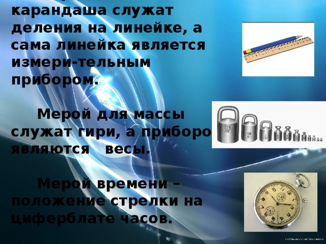 Мерой длины карандаша служат деления на линейке, а сама линейка является измери-тельным прибором.   Мерой для массы служат гири, а прибором являются весы.   Мерой времени – положение стрелки на циферблате часов. 