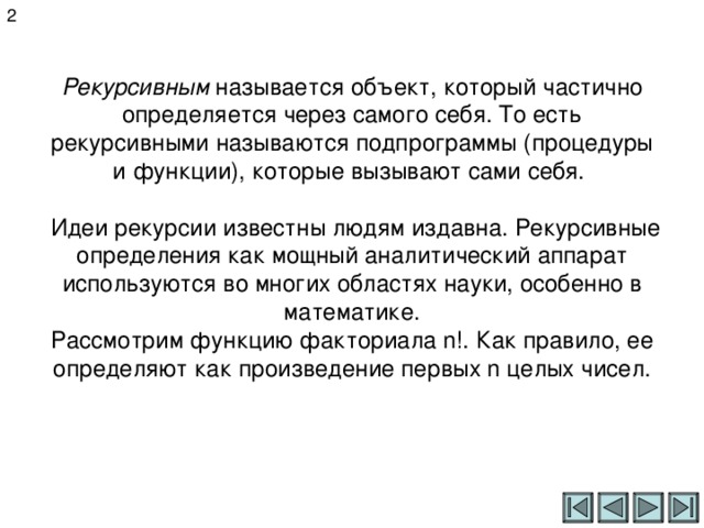 2 Рекурсивным называется объект, который частично определяется через самого себя. То есть рекурсивными называются подпрограммы (процедуры и функции), которые вызывают сами себя.   Идеи рекурсии известны людям издавна. Рекурсивные определения как мощный аналитический аппарат используются во многих областях науки, особенно в математике.  Рассмотрим функцию факториала n!. Как правило, ее определяют как произведение первых n целых чисел.    