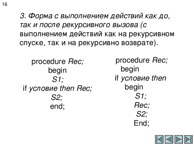 16 3. Форма с выполнением действий как до, так и после рекурсивного вызова (с выполнением действий как на рекурсивном спуске, так и на рекурсивно возврате). procedure Rec; begin if  условие then begin S 1 ; Rec;  S2; End; procedure Rec;  begin  S 1 ;  if  условие then Rec;  S2;  end;   
