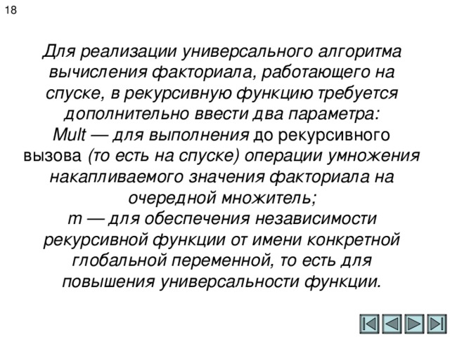 18 Для реализации универсального алгоритма вычисления факториала, работающего на спуске, в рекурсивную функцию требуется дополнительно ввести два параметра:  Mult — для выполнения до рекурсивного вызова (то есть на спуске) операции умножения накапливаемого значения факториала на очередной множитель;  m — для обеспечения независимости рекурсивной функции от имени конкретной глобальной переменной, то есть для повышения универсальности функции. 