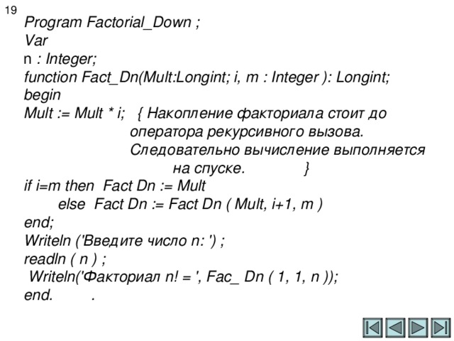 1 9 Program Factorial_Down ;  Var  n : Integer;  function Fact_Dn(Mult:Longint; i, m : Integer ): Longint;  begin  Mult := Mult * i ; { Накопление факториала стоит до  оператора рекурсивного вызова.  Следовательно вычисление выполняется    на спуске . }  if i=m then Fact Dn := Mult  else Fact Dn := Fact Dn ( Mult, i+1, m )  end;  Writeln (' Введите число n: ') ;  readln ( n ) ;  Writeln(' Факториал n! = ', Fac_ Dn ( 1, 1, n ));  end . .    