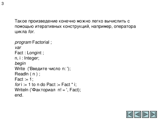 3 Такое произведение конечно можно легко вычислить с помощью итеративных конструкций, например, оператора цикла for .  program Factorial ; var Fact : Longint ; n, i : Integer; begin Write (' Введите число  n: '); Readln ( n ) ; Fact := 1; for i := 1 to n do Pact := Fact * i; Writeln (' Факториал n! = ', Fact); end . 