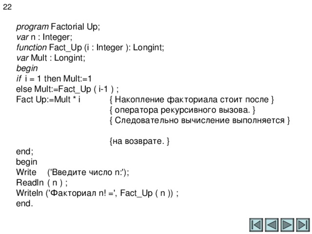 22 program Factorial Up;  var  n : Integer;  function Fact_Up (i : Integer ): Longint;  var  Mult : Longint;  begin  if i = 1 then Mult:=1  else Mult:=Fact_Up ( i-1 ) ;  Fact Up := Mult * i  { Накопление факториала стоит после }    { оператора рекурсивного вызова. }   { Следовательно вычисление выполняется }    {на возврате. }  end ;  begin  Write  ('Введите число n :');  Readln  ( n ) ;  Writeln (' Факториал n! =', Fact _ Up ( n )) ;  end. 
