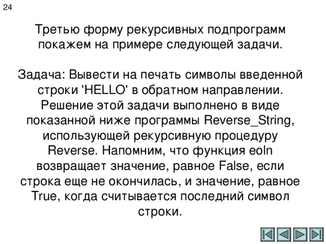 24 Третью форму рекурсивных подпрограмм покажем на примере следующей задачи.   Задача: Вывести на печать символы введенной строки ' HELLO ' в обратном направлении.  Решение этой задачи выполнено в виде показанной ниже программы Reverse _ String , использующей рекурсивную процедуру Reverse . Напомним, что функция eoln возвращает значение, равное False , если c трока еще не окончилась, и значение, равное True , когда считывается последний символ строки. 