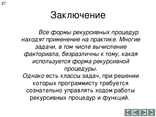 27 Заключение  Все формы рекурсивных процедур находят применение на практике. Многие задачи, в том числе вычисление факториала, безразличны к тому, какая используется форма рекурсивной процедуры. Однако есть классы задач, при решении которых программисту требуется сознательно управлять ходом работы рекурсивных процедур и функций.  