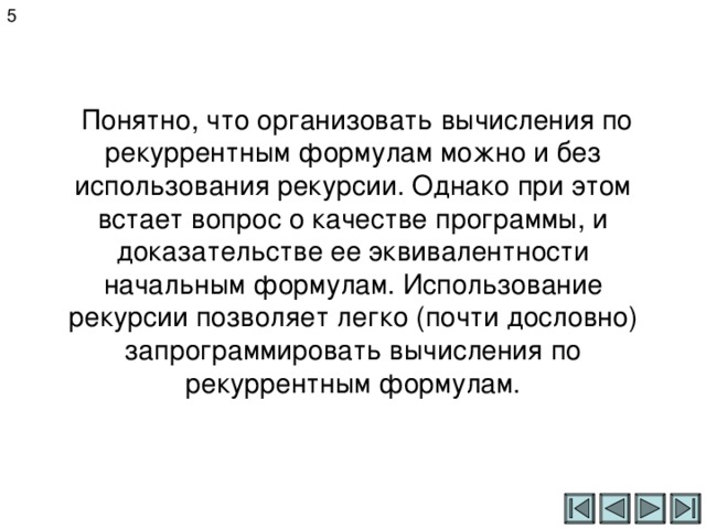 5  Понятно, что организовать вычисления по рекуррентным формулам можно и без использования рекурсии. Однако при этом встает вопрос о качестве программы, и доказательстве ее эквивалентности начальным формулам. Использование рекурсии позволяет легко (почти дословно) запрограммировать вычисления по рекуррентным формулам. 