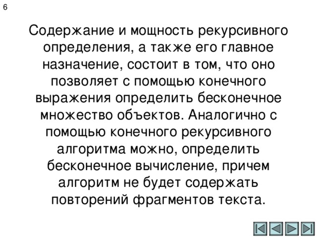 6 Содержание и мощность рекурсивного определения, а также его главное назначение, состоит в том, что оно позволяет с помощью конечного выражения определить бесконечное множество объектов. Аналогично с помощью конечного рекурсивного алгоритма можно, определить бесконечное вычисление, причем алгоритм не будет содержать повторений фрагментов текста. 