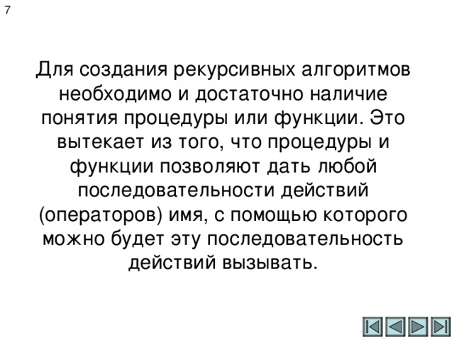 7 Для создания рекурсивных алгоритмов необходимо и достаточно наличие понятия процедуры или функции. Это вытекает из того, что процедуры и функции позволяют дать любой последовательности действий (операторов) имя, с помощью которого можно будет эту последовательность действий вызывать. 