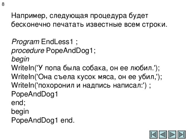 8 Например, следующая процедура будет бесконечно печатать известные всем строки.   Program EndLess 1 ;  procedure PopeAndDog 1 ;  begin  WriteIn('У попа была собака, он ее любил.');  WriteIn ('Она съела кусок мяса, он ее убил,');  WriteIn ('похоронил и надпись написал:') ;  PopeAndDog 1   end;  begin  PopeAndDog 1 end. 