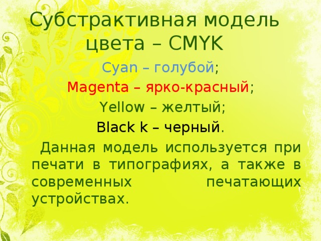 Субстрактивная модель цвета – CMYK Cyan – голубой ; Magenta – ярко-красный ;  Yellow – желтый; Black k – черный .  Данная модель используется при печати в типографиях, а также в современных печатающих устройствах. 