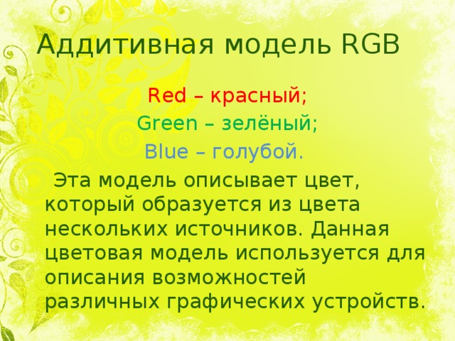 Аддитивная модель RGB Red – красный; Green – зелёный; Blue – голубой.  Эта модель описывает цвет, который образуется из цвета нескольких источников. Данная цветовая модель используется для описания возможностей различных графических устройств. 