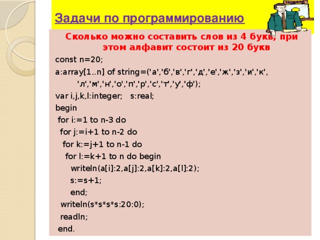 Задачи по программированию Сколько можно составить слов из 4 букв, при этом алфавит состоит из 20 букв const n=20; a:array[1..n] of string=(' а ',' б ',' в ',' г ',' д ',' е ',' ж ',' з ',' и ',' к ',     ' л ',' м ',' н ',' о ',' п ',' р ',' с ',' т ',' у ',' ф '); var i,j,k,l:integer; s:real; begin  for i:=1 to n-3 do  for j:=i+1 to n-2 do  for k:=j+1 to n-1 do  for l:=k+1 to n do begin  writeln(a[i]:2,a[j]:2,a[k]:2,a[l]:2);  s:=s+1;  end;  writeln(s*s*s*s:20:0);  readln ;  end . 