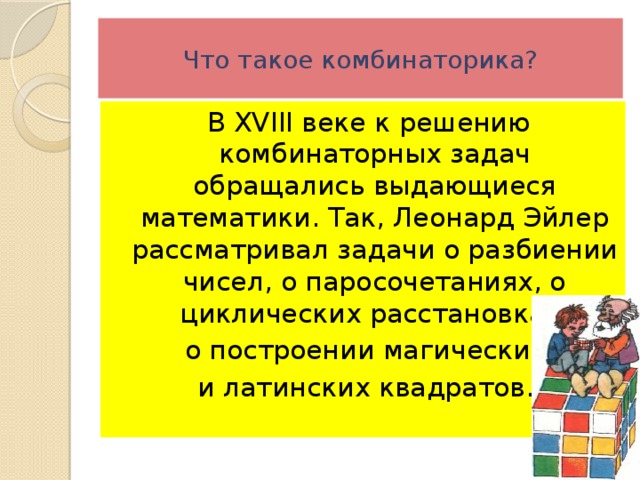 Что такое комбинаторика?  В XVIII веке к решению комбинаторных задач обращались выдающиеся математики. Так, Леонард Эйлер рассматривал задачи о разбиении чисел, о паросочетаниях, о циклических расстановках,  о построении магических и латинских квадратов. 