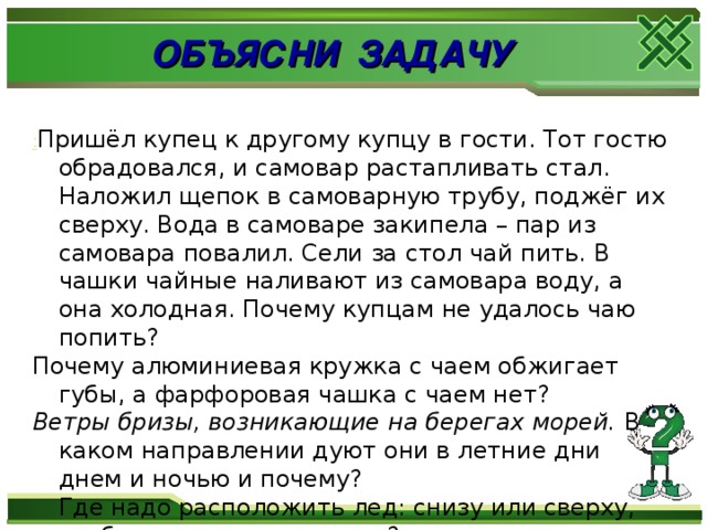 ОБЪЯСНИ ЗАДАЧУ : Пришёл купец к другому купцу в гости. Тот гостю обрадовался, и самовар растапливать стал. Наложил щепок в самоварную трубу, поджёг их сверху. Вода в самоваре закипела – пар из самовара повалил. Сели за стол чай пить. В чашки чайные наливают из самовара воду, а она холодная. Почему купцам не удалось чаю попить? Почему алюминиевая кружка с чаем обжигает губы, а фарфоровая чашка с чаем нет? Ветры бризы, возникающие на берегах морей.  В каком направлении дуют они в летние дни днем и ночью и почему?   Где надо расположить лед: снизу или сверху, чтобы охладить продукты?   